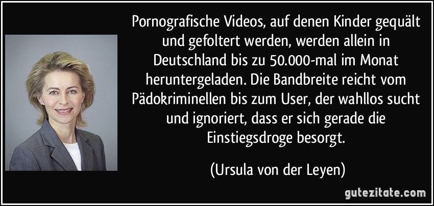 Pornografische Videos, auf denen Kinder gequält und gefoltert werden, werden allein in Deutschland bis zu 50.000-mal im Monat heruntergeladen. Die Bandbreite reicht vom Pädokriminellen bis zum User, der wahllos sucht und ignoriert, dass er sich gerade die Einstiegsdroge besorgt. (Ursula von der Leyen)