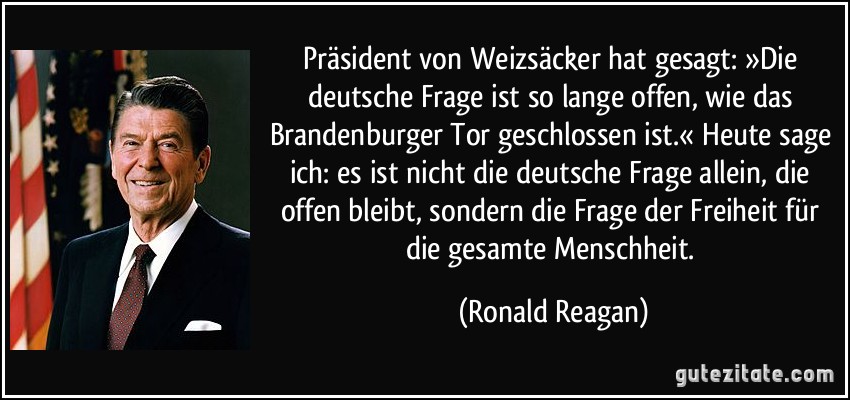 Präsident von Weizsäcker hat gesagt: »Die deutsche Frage ist so lange offen, wie das Brandenburger Tor geschlossen ist.« Heute sage ich: es ist nicht die deutsche Frage allein, die offen bleibt, sondern die Frage der Freiheit für die gesamte Menschheit. (Ronald Reagan)