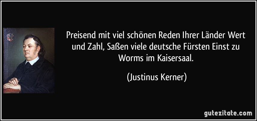 Preisend mit viel schönen Reden Ihrer Länder Wert und Zahl, Saßen viele deutsche Fürsten Einst zu Worms im Kaisersaal. (Justinus Kerner)