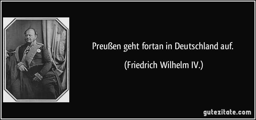 Preußen geht fortan in Deutschland auf. (Friedrich Wilhelm IV.)