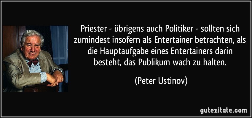 Priester - übrigens auch Politiker - sollten sich zumindest insofern als Entertainer betrachten, als die Hauptaufgabe eines Entertainers darin besteht, das Publikum wach zu halten. (Peter Ustinov)