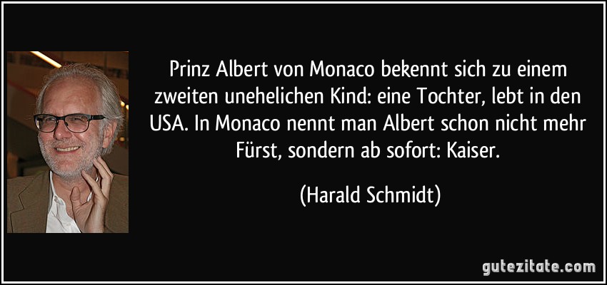 Prinz Albert von Monaco bekennt sich zu einem zweiten unehelichen Kind: eine Tochter, lebt in den USA. In Monaco nennt man Albert schon nicht mehr Fürst, sondern ab sofort: Kaiser. (Harald Schmidt)