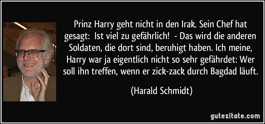 Prinz Harry geht nicht in den Irak. Sein Chef hat gesagt: Ist viel zu gefährlich! - Das wird die anderen Soldaten, die dort sind, beruhigt haben. Ich meine, Harry war ja eigentlich nicht so sehr gefährdet: Wer soll ihn treffen, wenn er zick-zack durch Bagdad läuft. (Harald Schmidt)