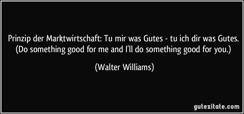 Prinzip der Marktwirtschaft: Tu mir was Gutes - tu ich dir was Gutes. (Do something good for me and I'll do something good for you.) (Walter Williams)