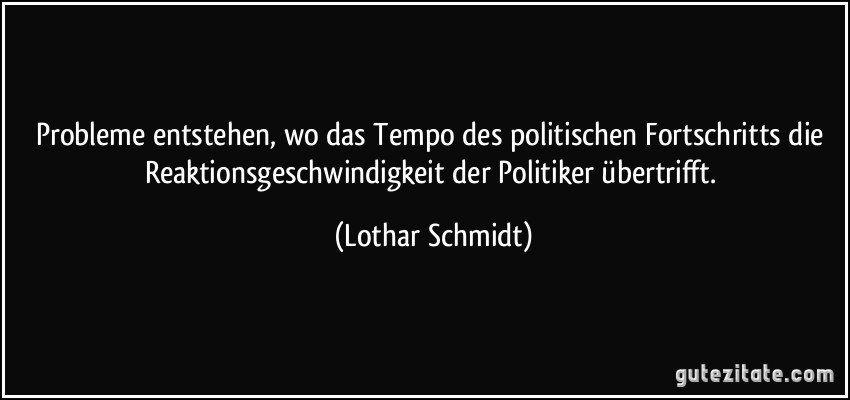Probleme entstehen, wo das Tempo des politischen Fortschritts die Reaktionsgeschwindigkeit der Politiker übertrifft. (Lothar Schmidt)
