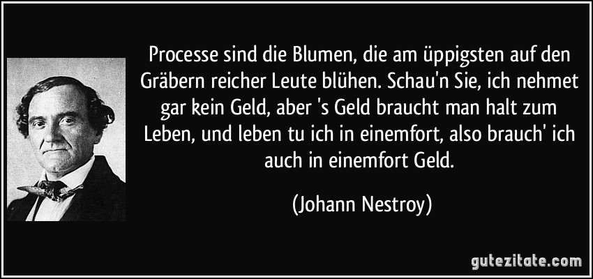 Processe sind die Blumen, die am üppigsten auf den Gräbern reicher Leute blühen. Schau'n Sie, ich nehmet gar kein Geld, aber 's Geld braucht man halt zum Leben, und leben tu ich in einemfort, also brauch' ich auch in einemfort Geld. (Johann Nestroy)