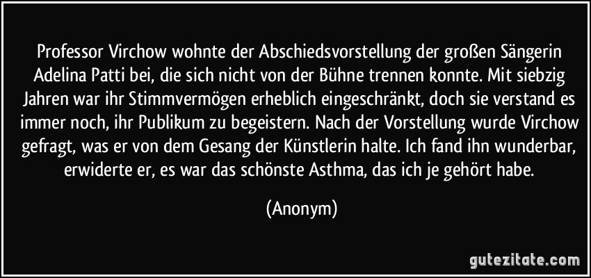 Professor Virchow wohnte der Abschiedsvorstellung der großen Sängerin Adelina Patti bei, die sich nicht von der Bühne trennen konnte. Mit siebzig Jahren war ihr Stimmvermögen erheblich eingeschränkt, doch sie verstand es immer noch, ihr Publikum zu begeistern. Nach der Vorstellung wurde Virchow gefragt, was er von dem Gesang der Künstlerin halte. Ich fand ihn wunderbar, erwiderte er, es war das schönste Asthma, das ich je gehört habe. (Anonym)