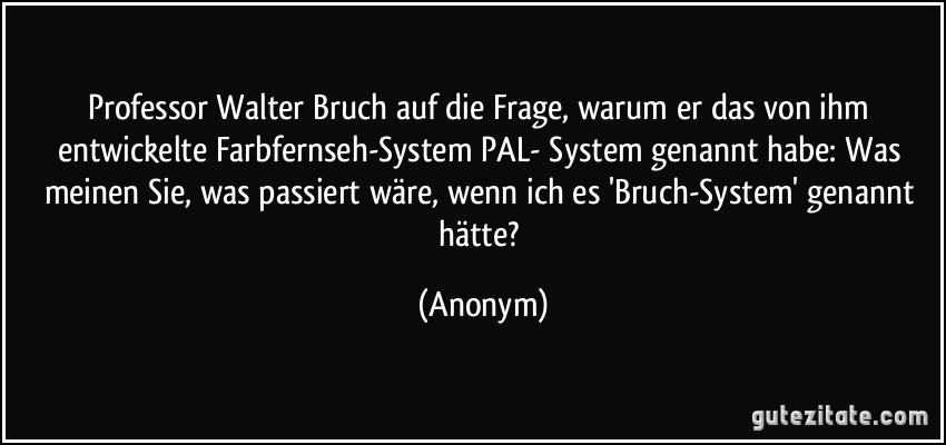 Professor Walter Bruch auf die Frage, warum er das von ihm entwickelte Farbfernseh-System PAL- System genannt habe: Was meinen Sie, was passiert wäre, wenn ich es 'Bruch-System' genannt hätte? (Anonym)