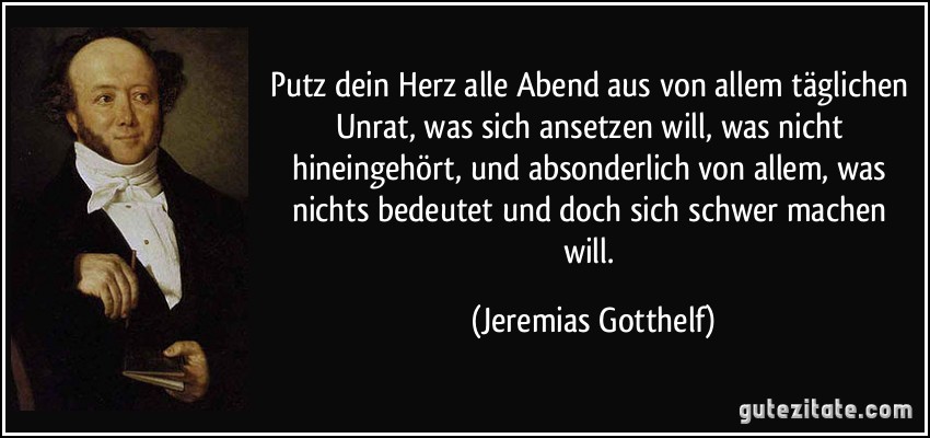 Putz dein Herz alle Abend aus von allem täglichen Unrat, was sich ansetzen will, was nicht hineingehört, und absonderlich von allem, was nichts bedeutet und doch sich schwer machen will. (Jeremias Gotthelf)