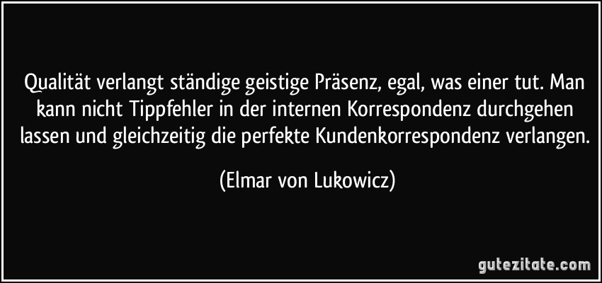 Qualität verlangt ständige geistige Präsenz, egal, was einer tut. Man kann nicht Tippfehler in der internen Korrespondenz durchgehen lassen und gleichzeitig die perfekte Kundenkorrespondenz verlangen. (Elmar von Lukowicz)