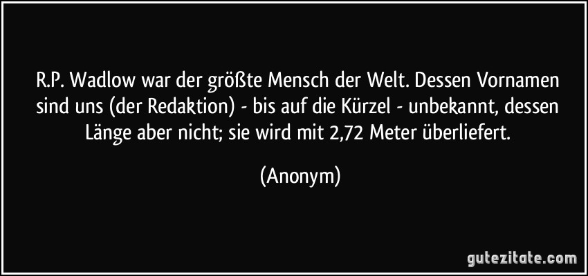 R.P. Wadlow war der größte Mensch der Welt. Dessen Vornamen sind uns (der Redaktion) - bis auf die Kürzel - unbekannt, dessen Länge aber nicht; sie wird mit 2,72 Meter überliefert. (Anonym)