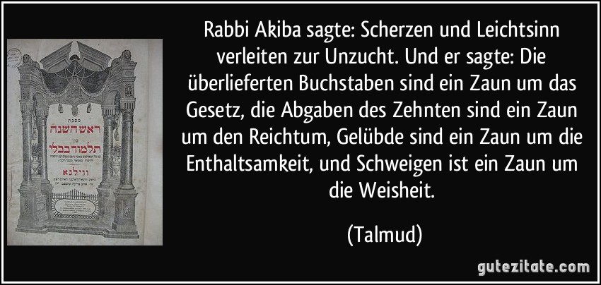 Rabbi Akiba sagte: Scherzen und Leichtsinn verleiten zur Unzucht. Und er sagte: Die überlieferten Buchstaben sind ein Zaun um das Gesetz, die Abgaben des Zehnten sind ein Zaun um den Reichtum, Gelübde sind ein Zaun um die Enthaltsamkeit, und Schweigen ist ein Zaun um die Weisheit. (Talmud)