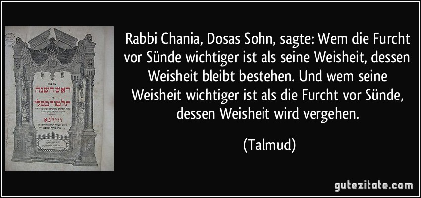 Rabbi Chania, Dosas Sohn, sagte: Wem die Furcht vor Sünde wichtiger ist als seine Weisheit, dessen Weisheit bleibt bestehen. Und wem seine Weisheit wichtiger ist als die Furcht vor Sünde, dessen Weisheit wird vergehen. (Talmud)