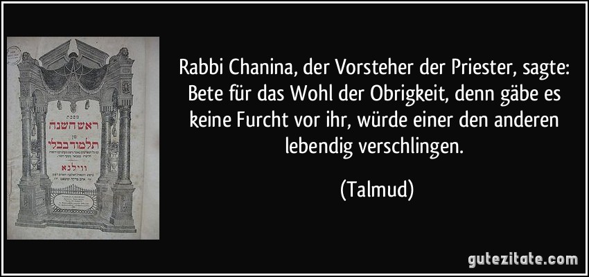 Rabbi Chanina, der Vorsteher der Priester, sagte: Bete für das Wohl der Obrigkeit, denn gäbe es keine Furcht vor ihr, würde einer den anderen lebendig verschlingen. (Talmud)