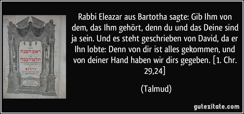 Rabbi Eleazar aus Bartotha sagte: Gib Ihm von dem, das Ihm gehört, denn du und das Deine sind ja sein. Und es steht geschrieben von David, da er Ihn lobte: Denn von dir ist alles gekommen, und von deiner Hand haben wir dirs gegeben. [1. Chr. 29,24] (Talmud)