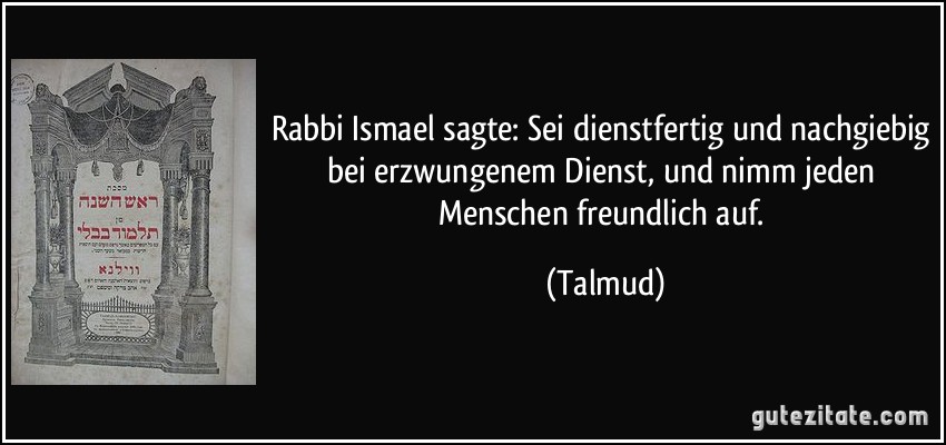 Rabbi Ismael sagte: Sei dienstfertig und nachgiebig bei erzwungenem Dienst, und nimm jeden Menschen freundlich auf. (Talmud)