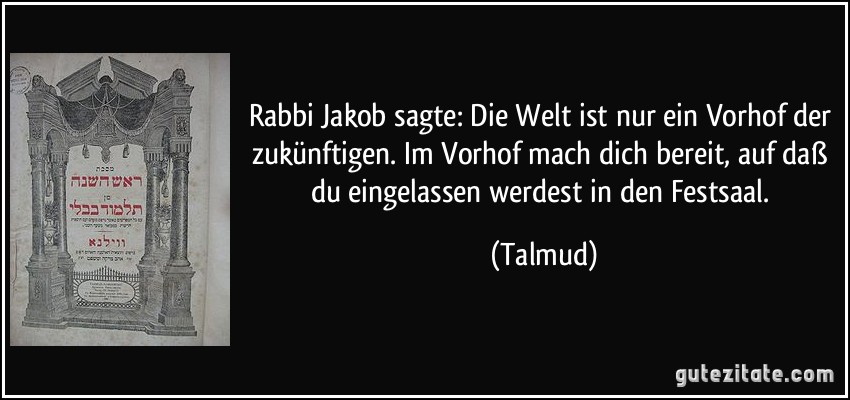 Rabbi Jakob sagte: Die Welt ist nur ein Vorhof der zukünftigen. Im Vorhof mach dich bereit, auf daß du eingelassen werdest in den Festsaal. (Talmud)