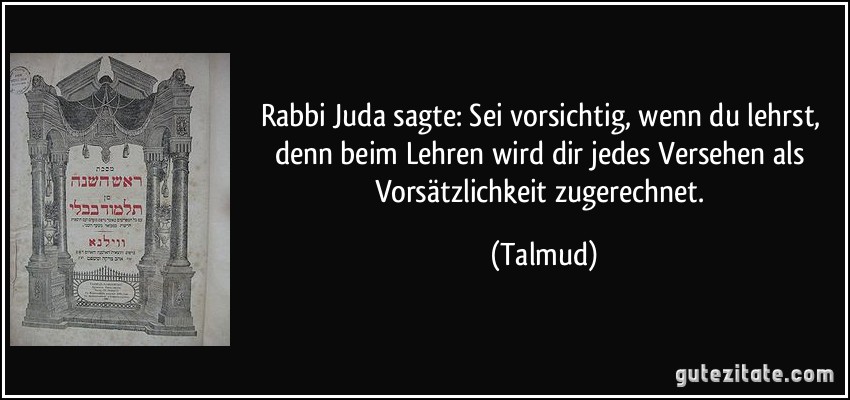 Rabbi Juda sagte: Sei vorsichtig, wenn du lehrst, denn beim Lehren wird dir jedes Versehen als Vorsätzlichkeit zugerechnet. (Talmud)