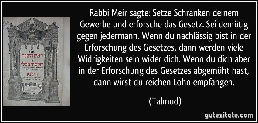 Rabbi Meir sagte: Setze Schranken deinem Gewerbe und erforsche das Gesetz. Sei demütig gegen jedermann. Wenn du nachlässig bist in der Erforschung des Gesetzes, dann werden viele Widrigkeiten sein wider dich. Wenn du dich aber in der Erforschung des Gesetzes abgemüht hast, dann wirst du reichen Lohn empfangen. (Talmud)
