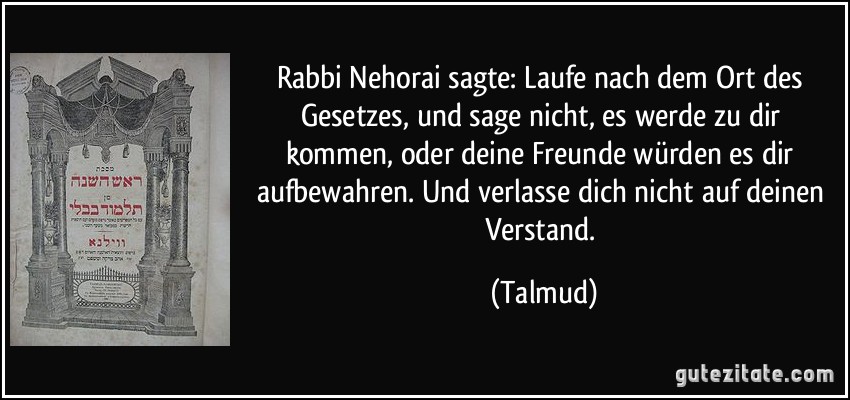 Rabbi Nehorai sagte: Laufe nach dem Ort des Gesetzes, und sage nicht, es werde zu dir kommen, oder deine Freunde würden es dir aufbewahren. Und verlasse dich nicht auf deinen Verstand. (Talmud)