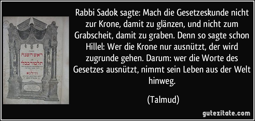 Rabbi Sadok sagte: Mach die Gesetzeskunde nicht zur Krone, damit zu glänzen, und nicht zum Grabscheit, damit zu graben. Denn so sagte schon Hillel: Wer die Krone nur ausnützt, der wird zugrunde gehen. Darum: wer die Worte des Gesetzes ausnützt, nimmt sein Leben aus der Welt hinweg. (Talmud)