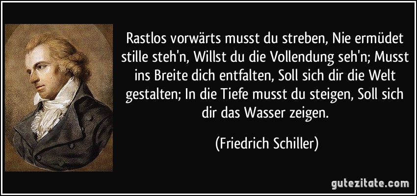 Rastlos vorwärts musst du streben, Nie ermüdet stille steh'n, Willst du die Vollendung seh'n; Musst ins Breite dich entfalten, Soll sich dir die Welt gestalten; In die Tiefe musst du steigen, Soll sich dir das Wasser zeigen. (Friedrich Schiller)