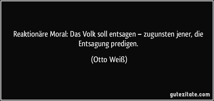 Reaktionäre Moral: Das Volk soll entsagen – zugunsten jener, die Entsagung predigen. (Otto Weiß)