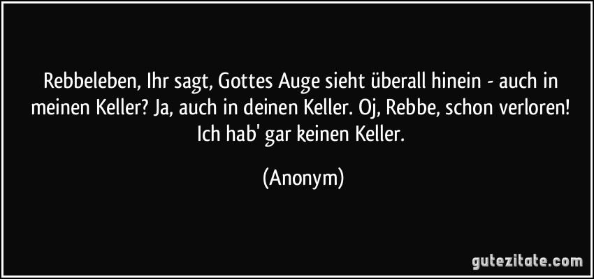 Rebbeleben, Ihr sagt, Gottes Auge sieht überall hinein - auch in meinen Keller? Ja, auch in deinen Keller. Oj, Rebbe, schon verloren! Ich hab' gar keinen Keller. (Anonym)