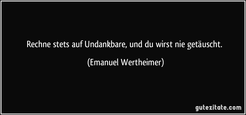 Rechne stets auf Undankbare, und du wirst nie getäuscht. (Emanuel Wertheimer)