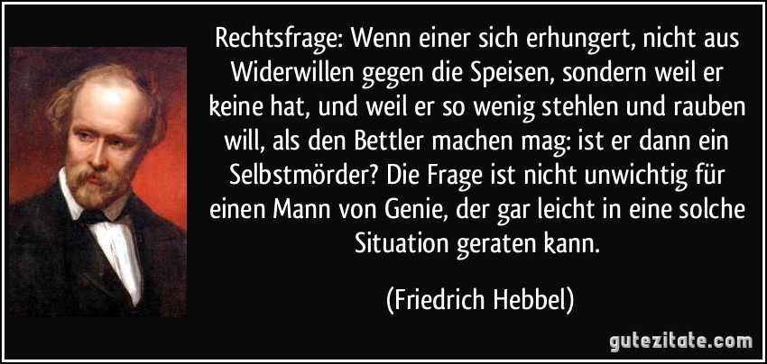 Rechtsfrage: Wenn einer sich erhungert, nicht aus Widerwillen gegen die Speisen, sondern weil er keine hat, und weil er so wenig stehlen und rauben will, als den Bettler machen mag: ist er dann ein Selbstmörder? Die Frage ist nicht unwichtig für einen Mann von Genie, der gar leicht in eine solche Situation geraten kann. (Friedrich Hebbel)