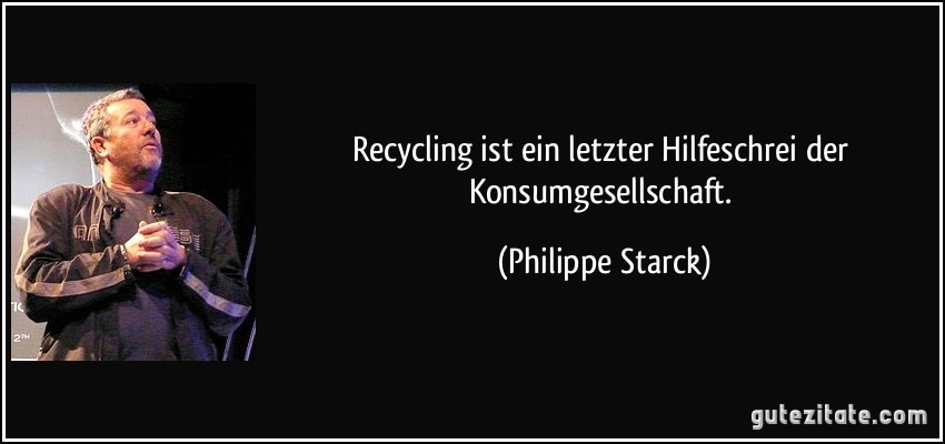 Recycling ist ein letzter Hilfeschrei der Konsumgesellschaft. (Philippe Starck)