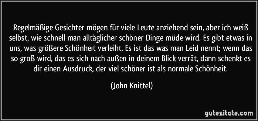 Regelmäßige Gesichter mögen für viele Leute anziehend sein, aber ich weiß selbst, wie schnell man alltäglicher schöner Dinge müde wird. Es gibt etwas in uns, was größere Schönheit verleiht. Es ist das was man Leid nennt; wenn das so groß wird, das es sich nach außen in deinem Blick verrät, dann schenkt es dir einen Ausdruck, der viel schöner ist als normale Schönheit. (John Knittel)
