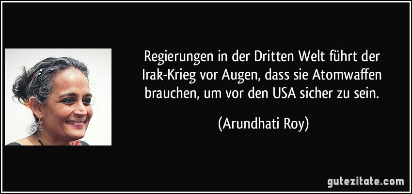 Regierungen in der Dritten Welt führt der Irak-Krieg vor Augen, dass sie Atomwaffen brauchen, um vor den USA sicher zu sein. (Arundhati Roy)