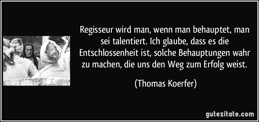 Regisseur wird man, wenn man behauptet, man sei talentiert. Ich glaube, dass es die Entschlossenheit ist, solche Behauptungen wahr zu machen, die uns den Weg zum Erfolg weist. (Thomas Koerfer)