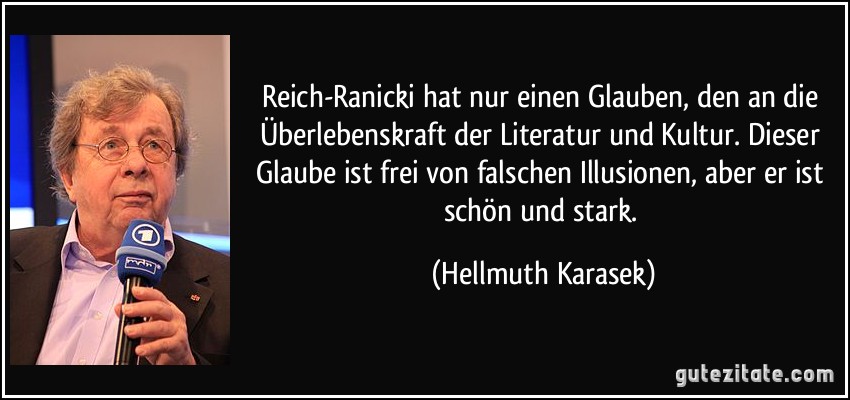 Reich-Ranicki hat nur einen Glauben, den an die Überlebenskraft der Literatur und Kultur. Dieser Glaube ist frei von falschen Illusionen, aber er ist schön und stark. (Hellmuth Karasek)