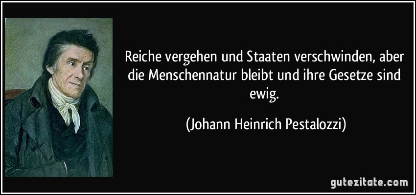 Reiche vergehen und Staaten verschwinden, aber die Menschennatur bleibt und ihre Gesetze sind ewig. (Johann Heinrich Pestalozzi)