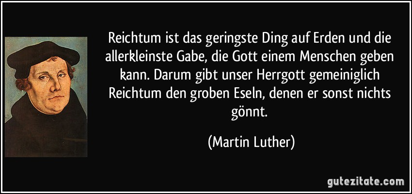 Reichtum ist das geringste Ding auf Erden und die allerkleinste Gabe, die Gott einem Menschen geben kann. Darum gibt unser Herrgott gemeiniglich Reichtum den groben Eseln, denen er sonst nichts gönnt. (Martin Luther)