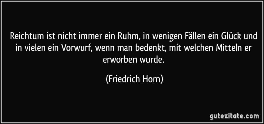 Reichtum ist nicht immer ein Ruhm, in wenigen Fällen ein Glück und in vielen ein Vorwurf, wenn man bedenkt, mit welchen Mitteln er erworben wurde. (Friedrich Horn)