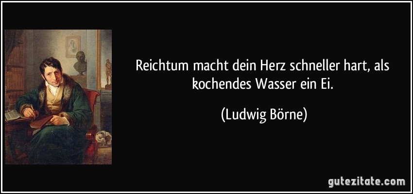 Reichtum macht dein Herz schneller hart, als kochendes Wasser ein Ei. (Ludwig Börne)
