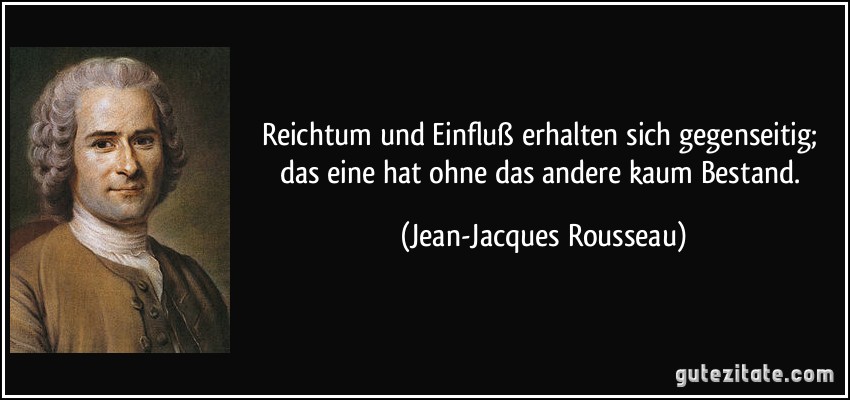 Reichtum und Einfluß erhalten sich gegenseitig; das eine hat ohne das andere kaum Bestand. (Jean-Jacques Rousseau)