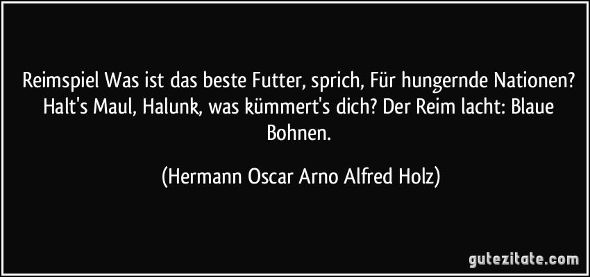 Reimspiel Was ist das beste Futter, sprich, Für hungernde Nationen? Halt's Maul, Halunk, was kümmert's dich? Der Reim lacht: Blaue Bohnen. (Hermann Oscar Arno Alfred Holz)