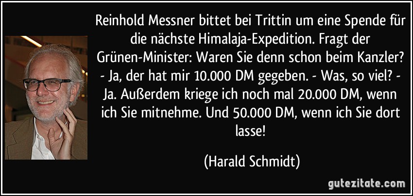 Reinhold Messner bittet bei Trittin um eine Spende für die nächste Himalaja-Expedition. Fragt der Grünen-Minister: Waren Sie denn schon beim Kanzler? - Ja, der hat mir 10.000 DM gegeben. - Was, so viel? - Ja. Außerdem kriege ich noch mal 20.000 DM, wenn ich Sie mitnehme. Und 50.000 DM, wenn ich Sie dort lasse! (Harald Schmidt)