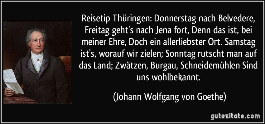 Reisetip Thüringen: Donnerstag nach Belvedere, Freitag geht's nach Jena fort, Denn das ist, bei meiner Ehre, Doch ein allerliebster Ort. Samstag ist's, worauf wir zielen; Sonntag rutscht man auf das Land; Zwätzen, Burgau, Schneidemühlen Sind uns wohlbekannt. (Johann Wolfgang von Goethe)