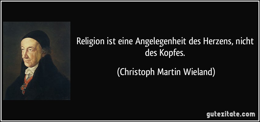 Religion ist eine Angelegenheit des Herzens, nicht des Kopfes. (Christoph Martin Wieland)