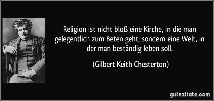 Religion ist nicht bloß eine Kirche, in die man gelegentlich zum Beten geht, sondern eine Welt, in der man beständig leben soll. (Gilbert Keith Chesterton)