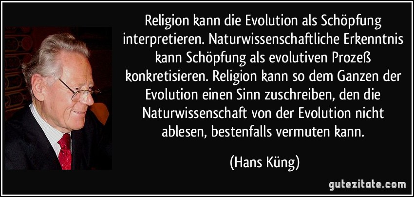 Religion kann die Evolution als Schöpfung interpretieren. Naturwissenschaftliche Erkenntnis kann Schöpfung als evolutiven Prozeß konkretisieren. Religion kann so dem Ganzen der Evolution einen Sinn zuschreiben, den die Naturwissenschaft von der Evolution nicht ablesen, bestenfalls vermuten kann. (Hans Küng)