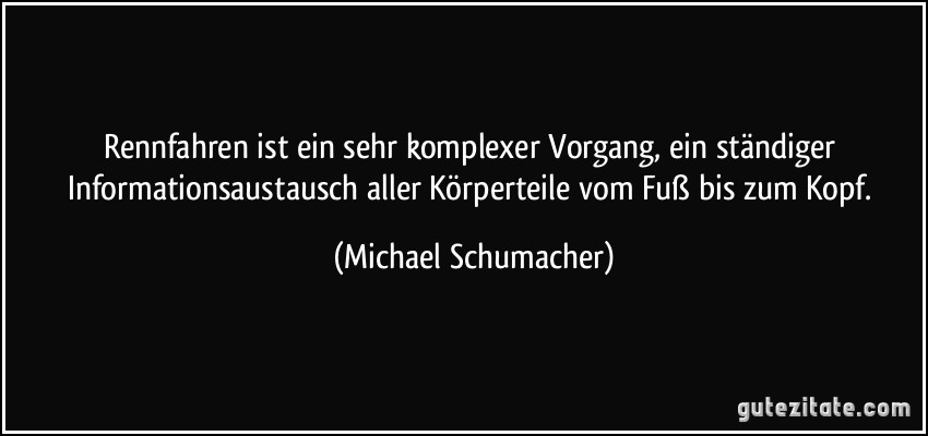 Rennfahren ist ein sehr komplexer Vorgang, ein ständiger Informationsaustausch aller Körperteile vom Fuß bis zum Kopf. (Michael Schumacher)