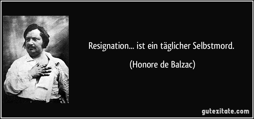 Resignation... ist ein täglicher Selbstmord. (Honore de Balzac)