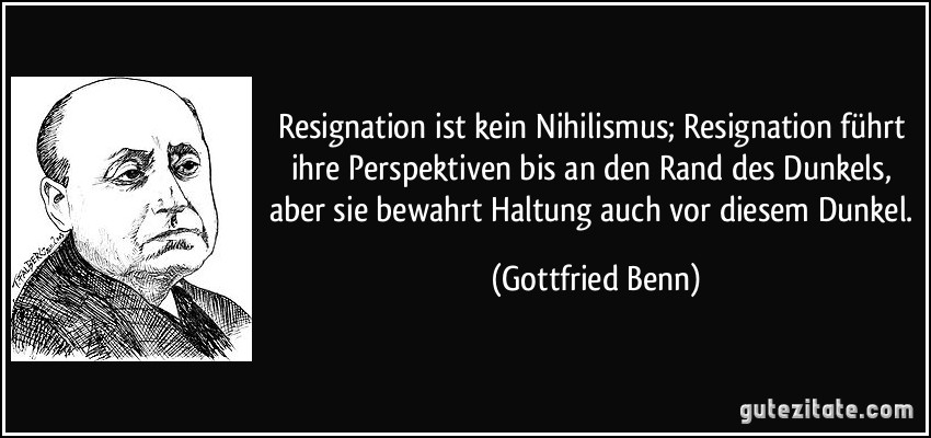 Resignation ist kein Nihilismus; Resignation führt ihre Perspektiven bis an den Rand des Dunkels, aber sie bewahrt Haltung auch vor diesem Dunkel. (Gottfried Benn)