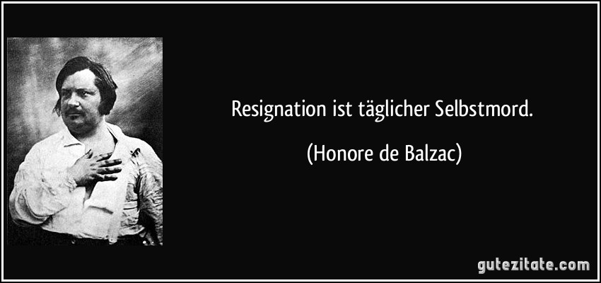 Resignation ist täglicher Selbstmord. (Honore de Balzac)